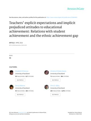 See	discussions,	stats,	and	author	profiles	for	this	publication	at:	https://www.researchgate.net/publication/293804841
Teachers'	explicit	expectations	and	implicit
prejudiced	attitudes	to	educational
achievement:	Relations	with	student
achievement	and	the	ethnic	achievement	gap
ARTICLE	·	APRIL	2016
DOI:	10.1016/j.learninstruc.2016.01.010
READS
50
4	AUTHORS:
Elizabeth	R	Peterson
University	of	Auckland
50	PUBLICATIONS			617	CITATIONS			
SEE	PROFILE
Christine	M	Rubie-Davies
University	of	Auckland
71	PUBLICATIONS			366	CITATIONS			
SEE	PROFILE
Danny	Osborne
University	of	Auckland
45	PUBLICATIONS			205	CITATIONS			
SEE	PROFILE
Chris	G.	Sibley
University	of	Auckland
202	PUBLICATIONS			3,078	CITATIONS			
SEE	PROFILE
All	in-text	references	underlined	in	blue	are	linked	to	publications	on	ResearchGate,
letting	you	access	and	read	them	immediately.
Available	from:	Danny	Osborne
Retrieved	on:	13	March	2016
 