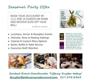 Seasonal Party Offer
● Luncheon, Dinner & Reception Events
● Intimate, Party & Meeting Settings
● Catered & Custom Menu Options
● Butler, Buffet & Table Service
● Executive Staff Attention
Peterson’s is one of only
two Indiana restaurants to
receive “Best of Award of
Excellence” honors multiple
times from Wine Spectator,
and one of only two metro
area restaurants listed in
every Indianapolis Monthly
“Best Restaurant” issue
published dating back to
our first year in business.
BOOK YOUR 2015 EVENT BY
11/1 FOR 15 GUESTS OR MORE
AND RECEIVE $250 OFF YOUR
BILL!
Contact Event Coordinator Tiffany Kryder today!
tkryder@petersonsrestaurant.com 317.598.8863
$1,500 min. required
 