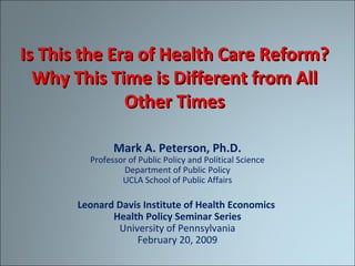 Is This the Era of Health Care Reform?Is This the Era of Health Care Reform?
Why This Time is Different from AllWhy This Time is Different from All
Other TimesOther Times
Mark A. Peterson, Ph.D.
Professor of Public Policy and Political Science
Department of Public Policy
UCLA School of Public Affairs
Leonard Davis Institute of Health Economics
Health Policy Seminar Series
University of Pennsylvania
February 20, 2009
 