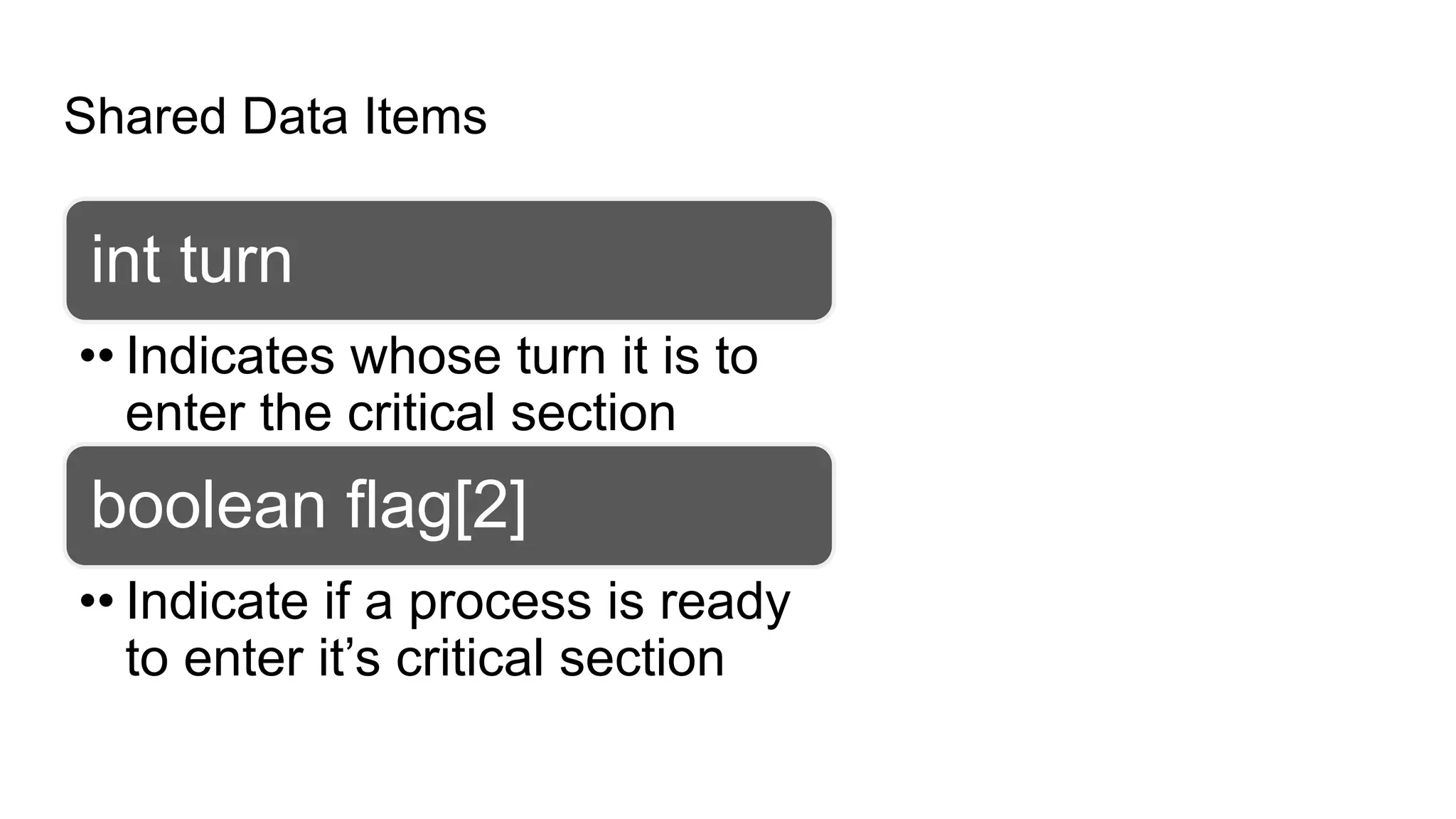 Shared Data Items
int turn
•• Indicates whose turn it is to
enter the critical section
boolean flag[2]
•• Indicate if a process is ready
to enter it’s critical section
 