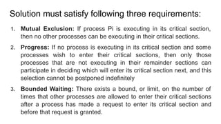 Solution must satisfy following three requirements:
1. Mutual Exclusion: If process Pi is executing in its critical section,
then no other processes can be executing in their critical sections.
2. Progress: If no process is executing in its critical section and some
processes wish to enter their critical sections, then only those
processes that are not executing in their remainder sections can
participate in deciding which will enter its critical section next, and this
selection cannot be postponed indefinitely
3. Bounded Waiting: There exists a bound, or limit, on the number of
times that other processes are allowed to enter their critical sections
after a process has made a request to enter its critical section and
before that request is granted.
 