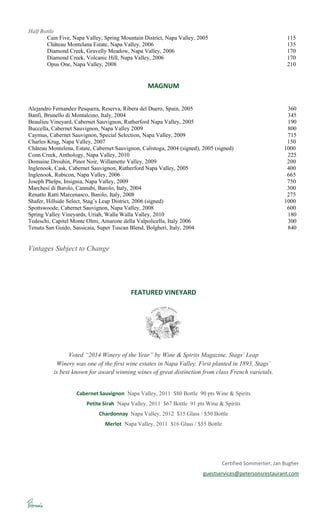 Half Bottle
Cain Five, Napa Valley, Spring Mountain District, Napa Valley, 2005 115
Château Montelana Estate, Napa Valley, 2006 135
Diamond Creek, Gravelly Meadow, Napa Valley, 2006 170
Diamond Creek, Volcanic Hill, Napa Valley, 2006 170
Opus One, Napa Valley, 2008 210
MAGNUM
Alejandro Fernandez Pesquera, Reserva, Ribera del Duero, Spain, 2005 360
Banfi, Brunello di Montalcino, Italy, 2004 345
Beaulieu Vineyard, Cabernet Sauvignon, Rutherford Napa Valley, 2005 190
Buccella, Cabernet Sauvignon, Napa Valley 2009 800
Caymus, Cabernet Sauvignon, Special Selection, Napa Valley, 2009 715
Charles Krug, Napa Valley, 2007 150
Château Montelena, Estate, Cabernet Sauvignon, Calistoga, 2004 (signed), 2005 (signed) 1000
Conn Creek, Anthology, Napa Valley, 2010 225
Domaine Drouhin, Pinot Noir, Willamette Valley, 2009 200
Inglenook, Cask, Cabernet Sauvignon, Rutherford Napa Valley, 2005 400
Inglenook, Rubicon, Napa Valley, 2006 665
Joseph Phelps, Insignia, Napa Valley, 2009 750
Marchesi di Barolo, Cannubi, Barolo, Italy, 2004 300
Renatto Ratti Marcenasco, Barolo, Italy, 2008 275
Shafer, Hillside Select, Stag’s Leap District, 2006 (signed) 1000
Spottswoode, Cabernet Sauvignon, Napa Valley, 2008 600
Spring Valley Vineyards, Uriah, Walla Walla Valley, 2010 180
Tedeschi, Capitel Monte Olmi, Amarone della Valpolicella, Italy 2006 300
Tenuta San Guido, Sassicaia, Super Tuscan Blend, Bolgheri, Italy, 2004 840
Vintages Subject to Change
FEATURED VINEYARD
Voted “2014 Winery of the Year” by Wine & Spirits Magazine, Stags´ Leap
Winery was one of the first wine estates in Napa Valley. First planted in 1893, Stags´
is best known for award winning wines of great distinction from class French varietals.
Cabernet Sauvignon Napa Valley, 2011 $80 Bottle 90 pts Wine & Spirits
Petite Sirah Napa Valley, 2011 $67 Bottle 91 pts Wine & Spirits
Chardonnay Napa Valley, 2012 $15 Glass / $50 Bottle
Merlot Napa Valley, 2011 $16 Glass / $55 Bottle
Certified Sommerlier, Jan Bugher
guestservices@petersonsrestaurant.com
 