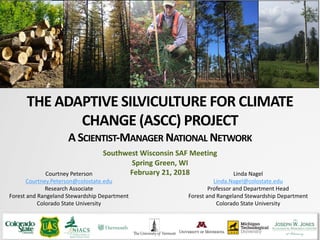 THE ADAPTIVE SILVICULTURE FOR CLIMATE
CHANGE (ASCC) PROJECT
A SCIENTIST-MANAGER NATIONAL NETWORK
Courtney Peterson
Courtney.Peterson@colostate.edu
Research Associate
Forest and Rangeland Stewardship Department
Colorado State University
Photo: Jacob Muller
Southwest Wisconsin SAF Meeting
Spring Green, WI
February 21, 2018 Linda Nagel
Linda.Nagel@colostate.edu
Professor and Department Head
Forest and Rangeland Stewardship Department
Colorado State University
 