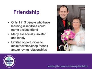 Friendship
• Only 1 in 3 people who have
learning disabilities could
name a close friend
• Many are socially isolated
and lonely
• Limited opportunities to
make/develop/keep friends
and/or loving relationships
 
