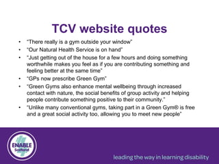 TCV website quotes
• “There really is a gym outside your window”
• “Our Natural Health Service is on hand”
• “Just getting out of the house for a few hours and doing something
worthwhile makes you feel as if you are contributing something and
feeling better at the same time”
• “GPs now prescribe Green Gym”
• “Green Gyms also enhance mental wellbeing through increased
contact with nature, the social benefits of group activity and helping
people contribute something positive to their community.”
• “Unlike many conventional gyms, taking part in a Green Gym® is free
and a great social activity too, allowing you to meet new people”
 