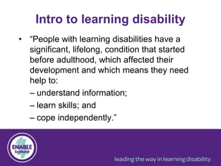 • “People with learning disabilities have a
significant, lifelong, condition that started
before adulthood, which affected their
development and which means they need
help to:
– understand information;
– learn skills; and
– cope independently.”
Intro to learning disability
 