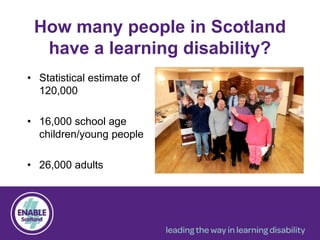 How many people in Scotland
have a learning disability?
• Statistical estimate of
120,000
• 16,000 school age
children/young people
• 26,000 adults
 