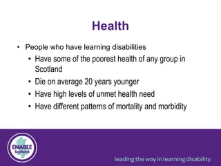 Health
• People who have learning disabilities
• Have some of the poorest health of any group in
Scotland
• Die on average 20 years younger
• Have high levels of unmet health need
• Have different patterns of mortality and morbidity
 