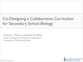 Co-Designing a Collaborative Curriculum
  for Secondary School Biology

    Vanessa L. Peters and James D. Slotta
    Ontario Institute for Studies in Education
    University of Toronto, Canada




EARLI 2009 - Amsterdam
 
