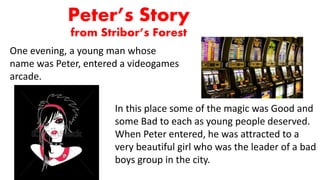 Peter’s Story
from Stribor’s Forest
One evening, a young man whose
name was Peter, entered a videogames
arcade.
In this place some of the magic was Good and
some Bad to each as young people deserved.
When Peter entered, he was attracted to a
very beautiful girl who was the leader of a bad
boys group in the city.
 