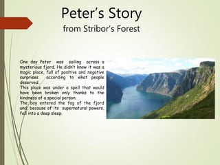 Peter’s Story
from Stribor’s Forest
One day Peter was sailing across a
mysterious fjord. He didn’t know it was a
magic place, full of positive and negative
surprises according to what people
deserved.
This place was under a spell that would
have been broken only thanks to the
kindness of a special person.
The boy entered the fog of the fjord
and, because of its supernatural powers,
fell into a deep sleep.
 
