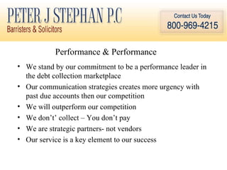 Performance & Performance  We stand by our commitment to be a performance leader in the debt collection marketplace Our communication strategies creates more urgency with past due accounts then our competition  We will outperform our competition  We don’t’ collect – You don’t pay We are strategic partners- not vendors Our service is a key element to our success 