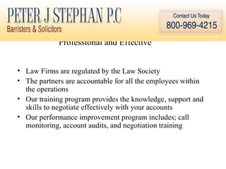 Professional and Effective  Law Firms are regulated by the Law Society The partners are accountable for all the employees within the operations Our training program provides the knowledge, support and skills to negotiate effectively with your accounts Our performance improvement program includes; call monitoring, account audits, and negotiation training 