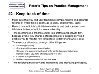 Manning Charles &
Associates Limited     Peter’s Tips on Practice Management

#2 - Keep track of time
•   Make sure that you and your team have comprehensive and accurate
    records of where time is spent, as to client, engagement, tasks
•   Record time which is both billable to clients and that spent on non-
    billable activities, of which more another day
•   Time recording is a critical element in a professional service firm,
    because even if you charge a standard fee for a specific service it
    enables you to monitor how long it took to deliver and what it cost
•   Time records allow you, amongst other things to:-
     –   Invoice appropriately
     –   Check actual time spent against budget
     –   Compare one assignment with another for similar tasks and deliverables
     –   Monitor whether you make efficiency gains over time
     –   Compare staff performance
     –   Build more accurate quotations for future work
•   Time recording materially aids maintaining and improving profitability

                                    Peter’s Tips © July 2009                      1
                       Peter M Salmon and Manning Charles & Associates Ltd
 