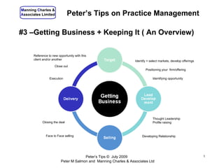 Manning Charles &
Associates Limited             Peter’s Tips on Practice Management

#3 –Getting Business + Keeping It ( An Overview)

      Reference to new opportunity with this
      client and/or another                                      Identify + select markets, develop offerings
                     Close out
                                                                        Positioning your firm/offering

                 Execution                                                    Identifying opportunity




                                                                              Thought Leadership
            Closing the deal                                                  Profile raising



              Face to Face selling                                    Developing Relationship




                                      Peter’s Tips © July 2009                                                  1
                         Peter M Salmon and Manning Charles & Associates Ltd
 