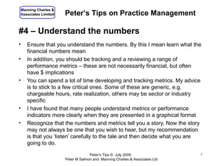 Manning Charles &
Associates Limited   Peter’s Tips on Practice Management

#4 – Understand the numbers
•   Ensure that you understand the numbers. By this I mean learn what the
    financial numbers mean
•   In addition, you should be tracking and a reviewing a range of
    performance metrics – these are not necessarily financial, but often
    have $ implications
•   You can spend a lot of time developing and tracking metrics. My advice
    is to stick to a few critical ones. Some of these are generic, e.g.
    chargeable hours, rate realization, others may be sector or industry
    specific
•   I have found that many people understand metrics or performance
    indicators more clearly when they are presented in a graphical format
•   Recognize that the numbers and metrics tell you a story. Now the story
    may not always be one that you wish to hear, but my recommendation
    is that you ‘listen’ carefully to the tale and then decide what you are
    going to do.

                                  Peter’s Tips © July 2009                 1
                     Peter M Salmon and Manning Charles & Associates Ltd
 