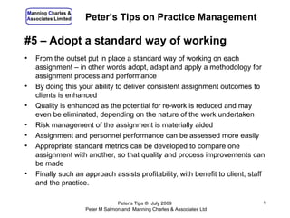 Manning Charles &
Associates Limited   Peter’s Tips on Practice Management

#5 – Adopt a standard way of working
•   From the outset put in place a standard way of working on each
    assignment – in other words adopt, adapt and apply a methodology for
    assignment process and performance
•   By doing this your ability to deliver consistent assignment outcomes to
    clients is enhanced
•   Quality is enhanced as the potential for re-work is reduced and may
    even be eliminated, depending on the nature of the work undertaken
•   Risk management of the assignment is materially aided
•   Assignment and personnel performance can be assessed more easily
•   Appropriate standard metrics can be developed to compare one
    assignment with another, so that quality and process improvements can
    be made
•   Finally such an approach assists profitability, with benefit to client, staff
    and the practice.

                                  Peter’s Tips © July 2009                      1
                     Peter M Salmon and Manning Charles & Associates Ltd
 