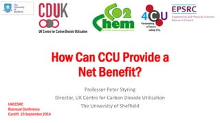 How Can CCU Provide a Net Benefit? 
Professor Peter Styring 
Director, UK Centre for Carbon Dioxide Utilisation 
The University of Sheffield 
UKCCSRC 
Biannual Conference 
Cardiff. 10 September 2014  