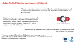 Carbon Dioxide Utilisation- Importance of full LCA study 
‘Performing complete LCA studies on CDU processes at this stage presents an opportunity to prevent rather than react to environmental issues unlike most chemical processes currently available in the market’ 
‘There is a necessity to perform an extensive LCA with additional impact categories and statistical analysis due to the lack of available data at industrial scale for relatively new CDU processes’ 
‘Adapting existing impact assessment tools to analyse specific chemical process models will contribute to predict potential environmental impacts, present alternative supply chains to lessen these impacts and support or oppose CDU at large scale as a sustainable technology’ 
‘Highlighted is the need for further studies around how low carbon electricity can be guaranteed for CDU processes’  