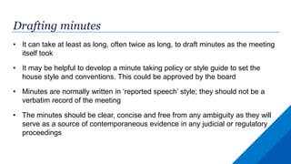 Drafting minutes
• It can take at least as long, often twice as long, to draft minutes as the meeting
itself took
• It may be helpful to develop a minute taking policy or style guide to set the
house style and conventions. This could be approved by the board
• Minutes are normally written in ‘reported speech’ style; they should not be a
verbatim record of the meeting
• The minutes should be clear, concise and free from any ambiguity as they will
serve as a source of contemporaneous evidence in any judicial or regulatory
proceedings
 