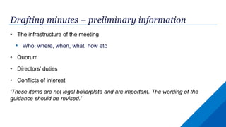 Drafting minutes – preliminary information
• The infrastructure of the meeting
• Who, where, when, what, how etc
• Quorum
• Directors’ duties
• Conflicts of interest
‘These items are not legal boilerplate and are important. The wording of the
guidance should be revised.’
 