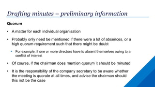 Drafting minutes – preliminary information
Quorum
• A matter for each individual organisation
• Probably only need be mentioned if there were a lot of absences, or a
high quorum requirement such that there might be doubt
• For example, if one or more directors have to absent themselves owing to a
conflict of interest
• Of course, if the chairman does mention quorum it should be minuted
• It is the responsibility of the company secretary to be aware whether
the meeting is quorate at all times, and advise the chairman should
this not be the case
 