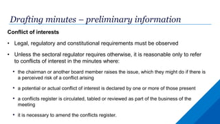 Drafting minutes – preliminary information
Conflict of interests
• Legal, regulatory and constitutional requirements must be observed
• Unless the sectoral regulator requires otherwise, it is reasonable only to refer
to conflicts of interest in the minutes where:
• the chairman or another board member raises the issue, which they might do if there is
a perceived risk of a conflict arising
• a potential or actual conflict of interest is declared by one or more of those present
• a conflicts register is circulated, tabled or reviewed as part of the business of the
meeting
• it is necessary to amend the conflicts register.
 