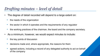 Drafting minutes – level of detail
• The degree of detail recorded will depend to a large extent on:
• the needs of the organization
• the sector in which it operates and the requirements of any regulator
• the working practices of the chairman, the board and the company secretary.
• As a minimum, however, we would expect minutes to include:
• the key points of discussion
• decisions made and, where appropriate, the reasons for them
• agreed actions, including a record of any delegated authority to act on behalf
of the company
 