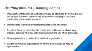 Drafting minutes – naming names
• Individual contributions should not normally be attributed by name, but this
will be appropriate in some cases. Practice is changing in this area,
particularly in the corporate sector
• Demonstrate individual director participation and challenge
• Equally it became clear that the charity and public sectors have very
different practice whereby individual contributions are often attributed.
• Once again this is a matter for individual organisations
• Guidance includes suggestions on where it will usually or may be
appropriate
 