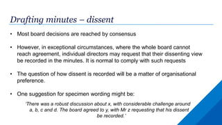 Drafting minutes – dissent
• Most board decisions are reached by consensus
• However, in exceptional circumstances, where the whole board cannot
reach agreement, individual directors may request that their dissenting view
be recorded in the minutes. It is normal to comply with such requests
• The question of how dissent is recorded will be a matter of organisational
preference.
• One suggestion for specimen wording might be:
‘There was a robust discussion about x, with considerable challenge around
a, b, c and d. The board agreed to y, with Mr z requesting that his dissent
be recorded.’
 