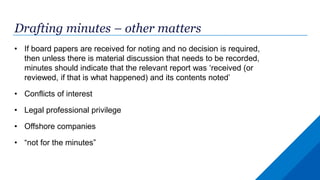 Drafting minutes – other matters
• If board papers are received for noting and no decision is required,
then unless there is material discussion that needs to be recorded,
minutes should indicate that the relevant report was ‘received (or
reviewed, if that is what happened) and its contents noted’
• Conflicts of interest
• Legal professional privilege
• Offshore companies
• “not for the minutes”
 