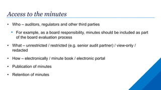 Access to the minutes
• Who – auditors, regulators and other third parties
• For example, as a board responsibility, minutes should be included as part
of the board evaluation process
• What – unrestricted / restricted (e.g. senior audit partner) / view-only /
redacted
• How – electronically / minute book / electronic portal
• Publication of minutes
• Retention of minutes
 