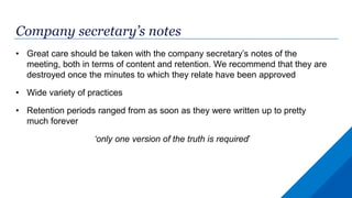 Company secretary’s notes
• Great care should be taken with the company secretary’s notes of the
meeting, both in terms of content and retention. We recommend that they are
destroyed once the minutes to which they relate have been approved
• Wide variety of practices
• Retention periods ranged from as soon as they were written up to pretty
much forever
‘only one version of the truth is required’
 