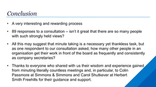 Conclusion
• A very interesting and rewarding process
• 89 responses to a consultation – isn’t it great that there are so many people
with such strongly held views?
• All this may suggest that minute taking is a necessary yet thankless task, but
as one respondent to our consultation asked, how many other people in an
organisation get their work in front of the board as frequently and consistently
as company secretaries?
• Thanks to everyone who shared with us their wisdom and experience gained
from minuting literally countless meetings and, in particular, to Colin
Passmore at Simmons & Simmons and Carol Shutkever at Herbert
Smith Freehills for their guidance and support.
 