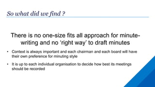 So what did we find ?
There is no one-size fits all approach for minute-
writing and no ‘right way’ to draft minutes
• Context is always important and each chairman and each board will have
their own preference for minuting style
• It is up to each individual organisation to decide how best its meetings
should be recorded
 