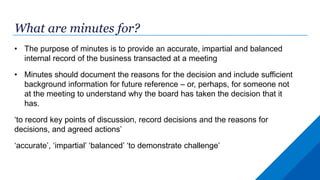 What are minutes for?
• The purpose of minutes is to provide an accurate, impartial and balanced
internal record of the business transacted at a meeting
• Minutes should document the reasons for the decision and include sufficient
background information for future reference – or, perhaps, for someone not
at the meeting to understand why the board has taken the decision that it
has.
‘to record key points of discussion, record decisions and the reasons for
decisions, and agreed actions’
‘accurate’, ‘impartial’ ‘balanced’ ‘to demonstrate challenge’
 