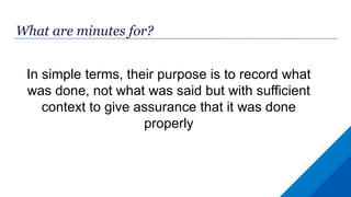 What are minutes for?
In simple terms, their purpose is to record what
was done, not what was said but with sufficient
context to give assurance that it was done
properly
 
