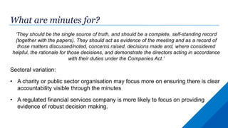 What are minutes for?
‘They should be the single source of truth, and should be a complete, self-standing record
(together with the papers). They should act as evidence of the meeting and as a record of
those matters discussed/noted, concerns raised, decisions made and, where considered
helpful, the rationale for those decisions, and demonstrate the directors acting in accordance
with their duties under the Companies Act.’
Sectoral variation:
• A charity or public sector organisation may focus more on ensuring there is clear
accountability visible through the minutes
• A regulated financial services company is more likely to focus on providing
evidence of robust decision making.
 