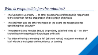 Who is responsible for the minutes?
• The Company Secretary … or other governance professional is responsible
to the chairman for the preparation and retention of minutes
• The chairman and the other members of the board are responsible for
confirming their accuracy
• The person taking minutes should be properly qualified to do so – i.e. they
should have the necessary knowledge and skills
• Too often minuting a meeting is left (at short notice) to a junior member of
staff without the appropriate experience or training
 