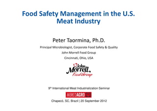 Food Safety Management in the U.S.
           Meat Industry

              Peter Taormina, Ph.D.
     Principal Microbiologist, Corporate Food Safety & Quality
                     John Morrell Food Group
                       Cincinnati, Ohio, USA




           9th International Meat Industrialization Seminar



             Chapecó, SC, Brazil | 20 September 2012
 