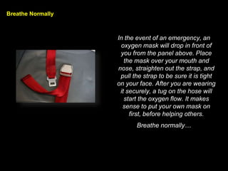 Breathe Normally
In the event of an emergency, an
oxygen mask will drop in front of
you from the panel above. Place
the mask over your mouth and
nose, straighten out the strap, and
pull the strap to be sure it is tight
on your face. After you are wearing
it securely, a tug on the hose will
start the oxygen flow. It makes
sense to put your own mask on
first, before helping others.
Breathe normally
 