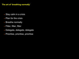 The art of breathing normally
? Stay calm in a crisis
? Plan for the crisis
? Breathe normally
? Filter, filter, filter
? Delegate, delegate, delegate
? Prioritise, prioritise, prioritise
 
