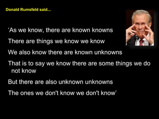 Donald Rumsfeld said...
As we know, there are known knowns
There are things we know we know
We also know there are known unknowns
That is to say we know there are some things we do
not know
But there are also unknown unknowns
The ones we don't know we don't know
 