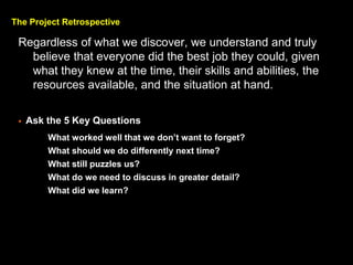 The Project Retrospective
Regardless of what we discover, we understand and truly
believe that everyone did the best job they could, given
what they knew at the time, their skills and abilities, the
resources available, and the situation at hand.
? Ask the 5 Key Questions
> What worked well that we dont want to forget?
> What should we do differently next time?
> What still puzzles us?
> What do we need to discuss in greater detail?
> What did we learn?
 
