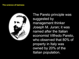 The science of laziness
The Pareto principle was
suggested by
management thinker
Joseph M. Juran; it was
named after the Italian
economist Vilfredo Pareto,
who observed that 80% of
property in Italy was
owned by 20% of the
Italian population.
 