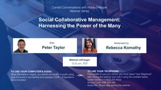 Social Collaborative Management:
Harnessing the Power of the Many
Peter Taylor Rebecca Komathy
With: Moderated by:
TO USE YOUR COMPUTER'S AUDIO:
When the webinar begins, you will be connected to audio using
your computer's microphone and speakers (VoIP). A headset is
recommended.
Webinar will begin:
9:30 am, PDT
TO USE YOUR TELEPHONE:
If you prefer to use your phone, you must select "Use Telephone"
after joining the webinar and call in using the numbers below.
United States: +1 (562) 247-8422
Access Code: 546-392-346
Audio PIN: Shown after joining the webinar
--OR--
Candid Conversations with Product People
Webinar Series
 