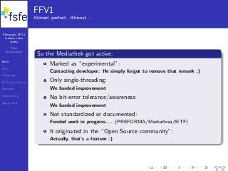 FFmpeg’s FFV1
lossless video
codec
Peter
Bubestinger
Intro
FUD
Challenges
FS Super Powers
Romance
Conclusions
Happy End
FFV1
Almost perfect. Almost. . .
So the Mediathek got active:
Marked as “experimental”:
Contacting developer: He simply forgot to remove that remark :)
Only single-threading:
We funded improvement
No bit-error tolerance/awareness:
We funded improvement
Not standardized or documented:
Funded work in progress. . . (PREFORMA/MediaArea/IETF)
It originated in the “Open Source community”:
Actually, that’s a feature :)
13 / 40
 