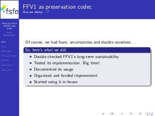 FFmpeg’s FFV1
lossless video
codec
Peter
Bubestinger
Intro
FUD
Challenges
FS Super Powers
Romance
Conclusions
Happy End
FFV1 as preservation codec
Are we alone. . . ?
Of course, we had fears, uncertainties and doubts ourselves. . .
So, here’s what we did:
Double checked FFV1’s long-term sustainability
Tested its implementation. Big time!
Documented its usage
Organized and funded improvement
Started using it in-house
14 / 40
 