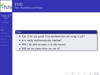 FFmpeg’s FFV1
lossless video
codec
Peter
Bubestinger
Intro
FUD
Challenges
FS Super Powers
Romance
Conclusions
Happy End
FUD
Fear, Uncertainty and Doubt.
Fear:
Can it be any good if no professionals are using it yet?
Is it really mathematically lossless?
Will I be able to open it in the future?
Will we be alone when we use it?
16 / 40
 