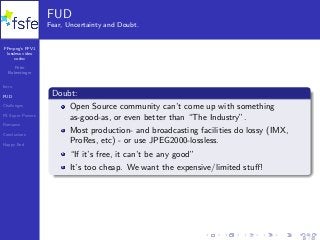 FFmpeg’s FFV1
lossless video
codec
Peter
Bubestinger
Intro
FUD
Challenges
FS Super Powers
Romance
Conclusions
Happy End
FUD
Fear, Uncertainty and Doubt.
Doubt:
Open Source community can’t come up with something
as-good-as, or even better than “The Industry”.
Most production- and broadcasting facilities do lossy (IMX,
ProRes, etc) - or use JPEG2000-lossless.
“If it’s free, it can’t be any good”
It’s too cheap. We want the expensive/limited stuﬀ!
18 / 40
 